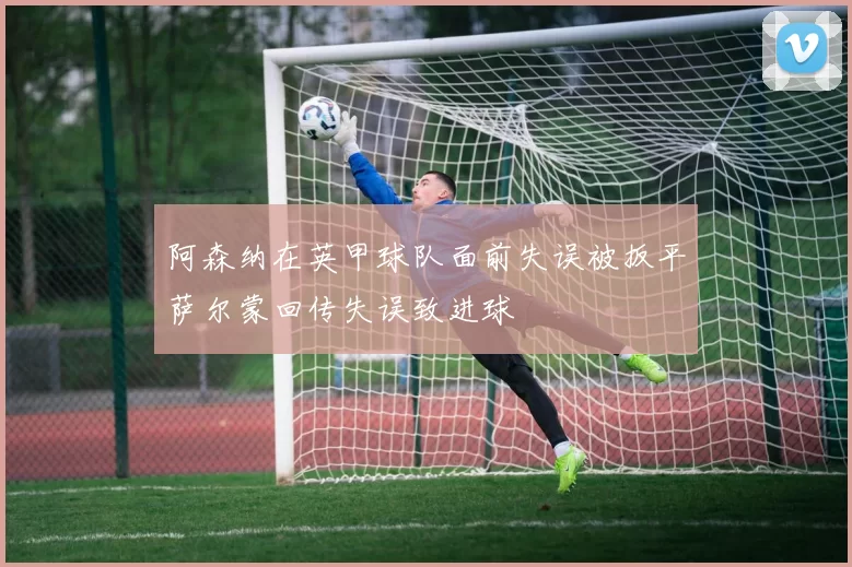 阿森纳在英甲球队面前失误被扳平萨尔蒙回传失误致进球