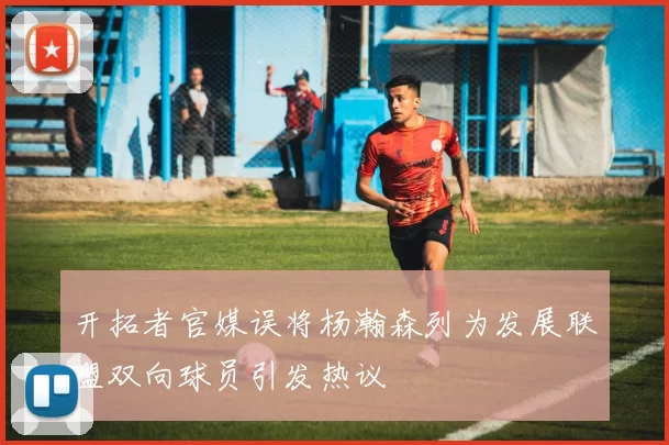 开拓者官媒误将杨瀚森列为发展联盟双向球员引发热议