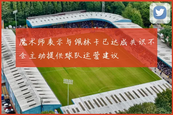 魔术师表示与佩林卡已达成共识不会主动提供球队运营建议