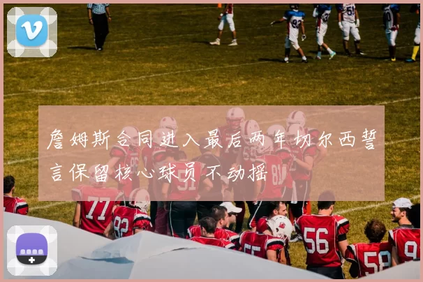 詹姆斯合同进入最后两年切尔西誓言保留核心球员不动摇