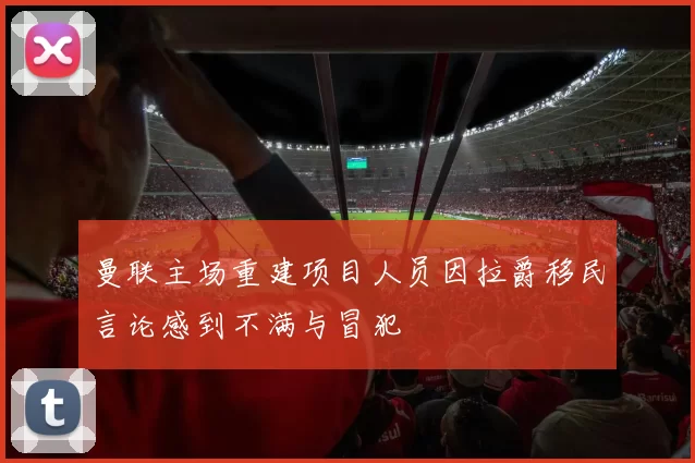 曼联主场重建项目人员因拉爵移民言论感到不满与冒犯