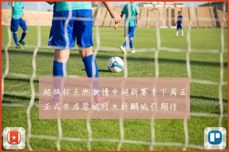 超级杯点燃激情中超新赛季下周五正式开启蓉城对决新鹏城引期待
