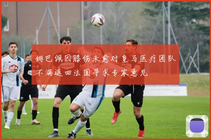姆巴佩因膝伤未愈对皇马医疗团队不满返回法国寻求专家意见