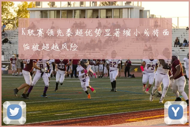 K联赛领先泰超优势显著缩小或将面临被超越风险