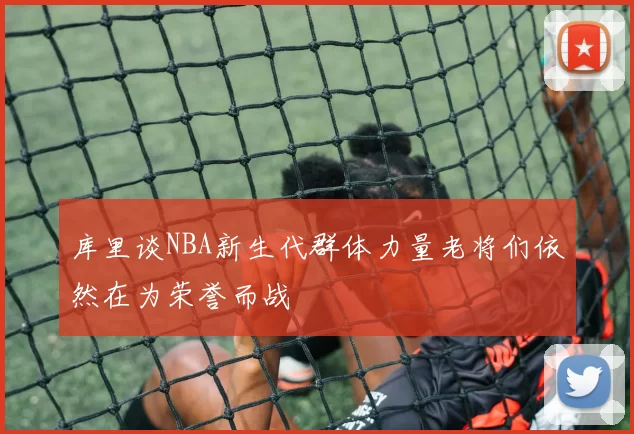 库里谈NBA新生代群体力量老将们依然在为荣誉而战