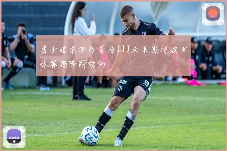 勇士追求字母哥与JJJ未果期待波津休赛期降薪续约