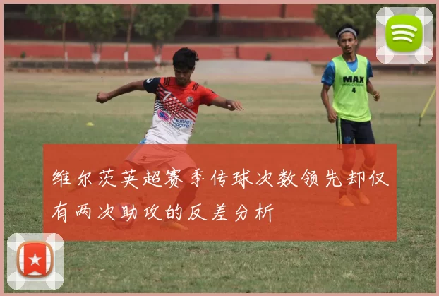 维尔茨英超赛季传球次数领先却仅有两次助攻的反差分析