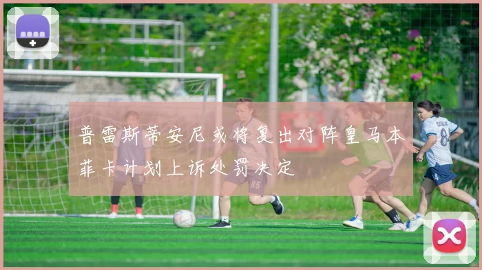 普雷斯蒂安尼或将复出对阵皇马本菲卡计划上诉处罚决定