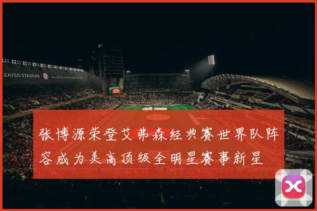 张博源荣登艾弗森经典赛世界队阵容成为美高顶级全明星赛事新星