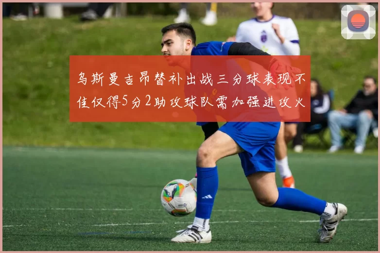 乌斯曼吉昂替补出战三分球表现不佳仅得5分2助攻球队需加强进攻火力
