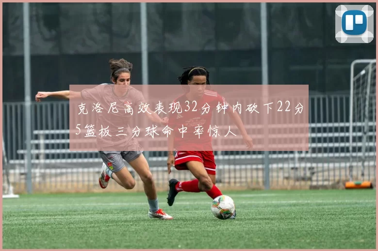 克洛尼高效表现32分钟内砍下22分5篮板三分球命中率惊人