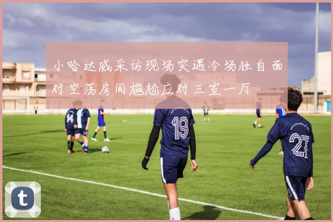 小哈达威采访现场突遇冷场独自面对空荡房间尴尬应对三室一厅