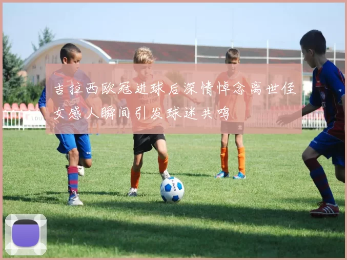 吉拉西欧冠进球后深情悼念离世侄女感人瞬间引发球迷共鸣