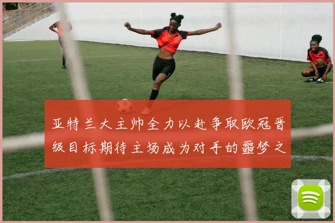 亚特兰大主帅全力以赴争取欧冠晋级目标期待主场成为对手的噩梦之地