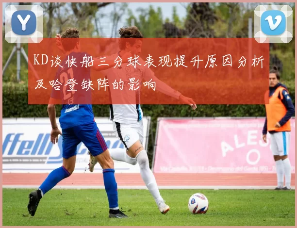 KD谈快船三分球表现提升原因分析及哈登缺阵的影响