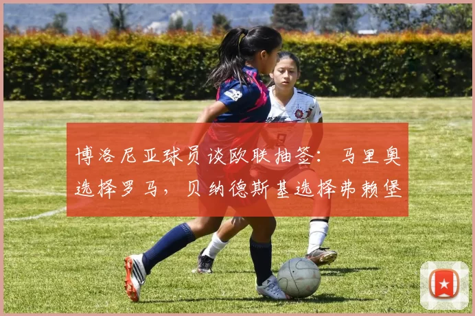 博洛尼亚球员谈欧联抽签：马里奥选择罗马，贝纳德斯基选择弗赖堡