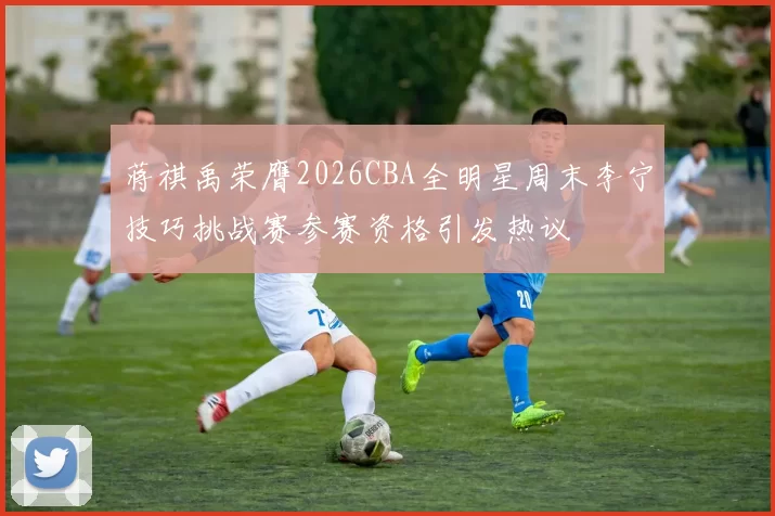 蒋祺禹荣膺2026CBA全明星周末李宁技巧挑战赛参赛资格引发热议