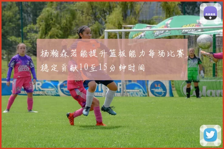 杨瀚森若能提升篮板能力每场比赛稳定贡献10至15分钟时间