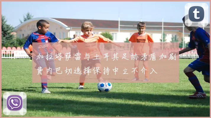 加拉塔萨雷与土耳其足协矛盾加剧费内巴切选择保持中立不介入