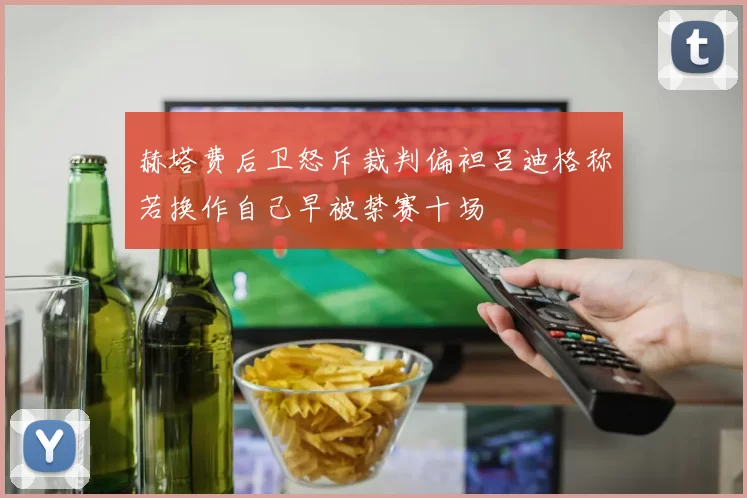 赫塔费后卫怒斥裁判偏袒吕迪格称若换作自己早被禁赛十场
