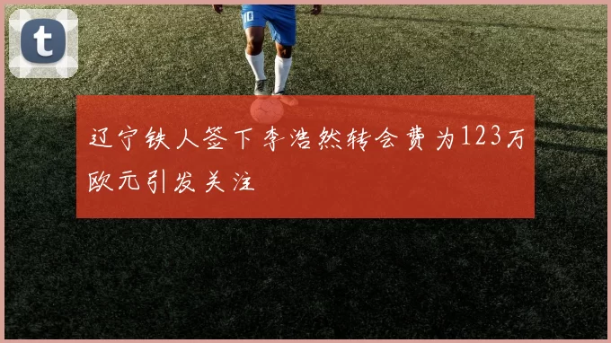 辽宁铁人签下李浩然转会费为123万欧元引发关注