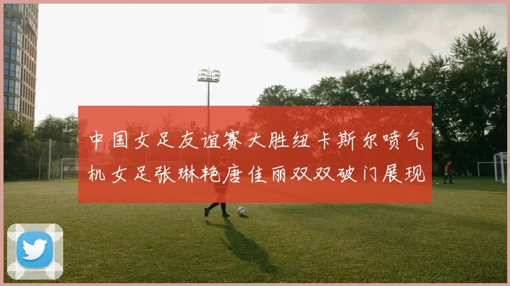 中国女足友谊赛大胜纽卡斯尔喷气机女足张琳艳唐佳丽双双破门展现实力