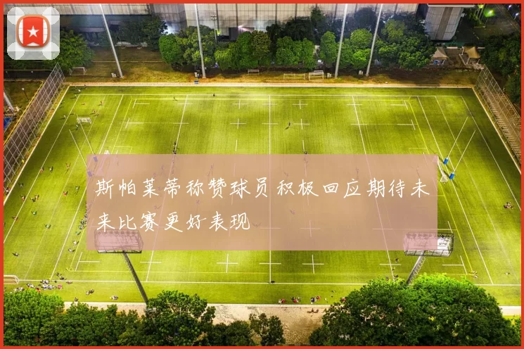 斯帕莱蒂称赞球员积极回应期待未来比赛更好表现