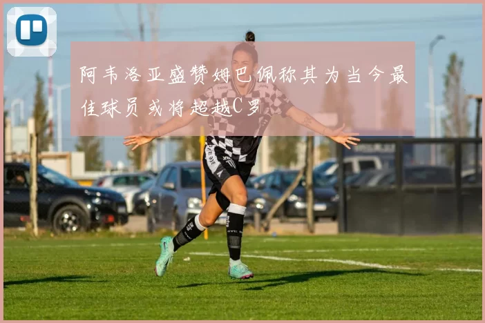 阿韦洛亚盛赞姆巴佩称其为当今最佳球员或将超越C罗