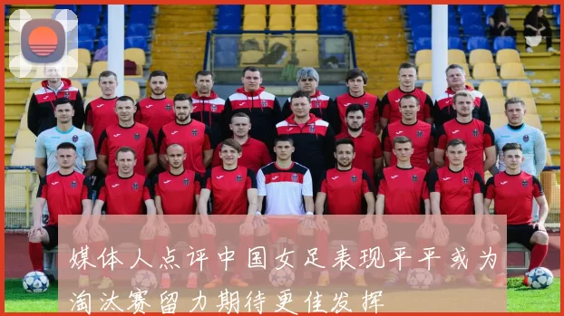 媒体人点评中国女足表现平平或为淘汰赛留力期待更佳发挥