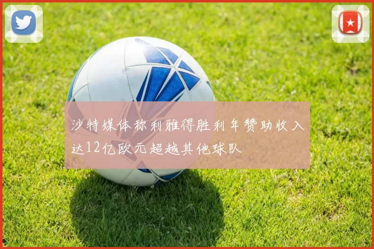 沙特媒体称利雅得胜利年赞助收入达12亿欧元超越其他球队