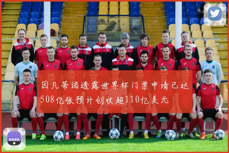 因凡蒂诺透露世界杯门票申请已达508亿张预计创收超110亿美元