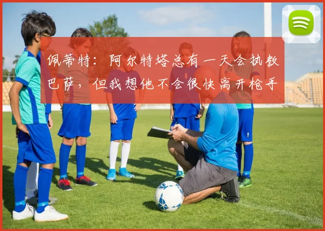佩蒂特：阿尔特塔总有一天会执教巴萨，但我想他不会很快离开枪手